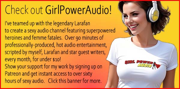Check out GirlPowerAudio, a sexy audio channel with over 90 minutes of professionally-produced, hot audio entertainment scripted by myself, Larafan and star guest writers, every month, for under $10!